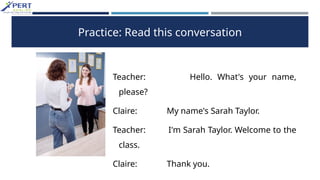 Practice: Read this conversation
Teacher: Hello. What's your name,
please?
Claire: My name's Sarah Taylor.
Teacher: I'm Sarah Taylor. Welcome to the
class.
Claire: Thank you.
 