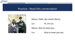 Practice : Read this conversation
Marco: Hello. My name’s Marco
Lin: Hi. I’m Lin.
Marco: Nice to meet you.
Lin: Nice to meet you too.
 