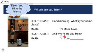 Where are you from?
RECEPTIONIST: Good morning. What's your name,
please?
MARIA: It's Maria Favia.
RECEPTIONIST: And where are you from?
MARIA: I'm from ____________
Listen and
fill in the
blanks
Italy
 