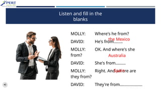 Listen and fill in the
blanks
MOLLY: Where's he from?
DAVID: He's from........
MOLLY: OK. And where's she
from?
DAVID: She's from.........
MOLLY: Right. And where are
they from?
DAVID: They're from....................
the Mexico
Australia
Spain
 