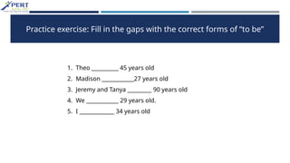 Practice exercise: Fill in the gaps with the correct forms of “to be”
1. Theo __________ 45 years old
2. Madison ____________27 years old
3. Jeremy and Tanya _________ 90 years old
4. We ____________ 29 years old.
5. I _____________ 34 years old
 