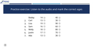 Practice exercise: Listen to the audio and mark the correct ages
Bobby 14 ◻ 40 ◻
2. Carl 13 ◻ 30 ◻
3. Lisa 19 ◻ 90 ◻
4. Sam 16 ◻ 60 ◻
5. Molly 18 ◻ 80 ◻
6. Justin 17 ◻ 70 ◻
7. Ada 13 ◻ 30 ◻
 