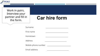 Surname ___________________________
First name ___________________________
Hometown ___________________________
Address __________________________
Mobile phone number ____________________________
Email address __________________________
Car hire form
Work in pairs.
Interview your
partner and fill in
the form.
 