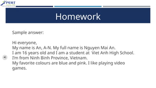 Homework
Sample answer:
Hi everyone,
My name is An, A-N. My full name is Nguyen Mai An.
I am 16 years old and I am a student at Viet Anh High School.
I’m from Ninh Binh Province, Vietnam.
My favorite colours are blue and pink. I like playing video
games.
 
