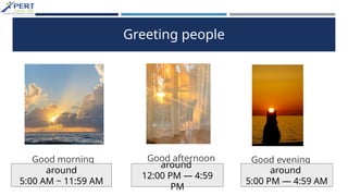 Greeting people
Good afternoon Good evening
Good morning
around
5:00 AM ~ 11:59 AM
around
12:00 PM — 4:59
PM
around
5:00 PM — 4:59 AM
 