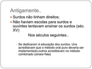 Antigamente..
 Surdos não tinham direitos;
 Não haviam escolas para surdos e
 ouvintes tentavam ensinar os surdos (séc.
 XV)
          Nos séculos seguintes..

    Se dedicaram á educação dos surdos. Uns
    acreditavam que o método oral puro deveria ser
    implementado,outros acreditavam no método
    combinado (sinais+fala)
 