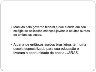  Mantido pelo governo federal,e que atende em seu
 colégio de aplicação,crianças,jovens e adultos surdos
 de ambos os sexos.


 A partir de então,os surdos brasileiros tem uma
 escola especializada para sua educação e
 tiveram a oportunidade de criar a LIBRAS.
 