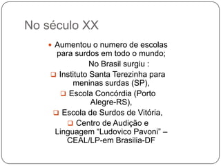 No século XX
    Aumentou o numero de escolas
     para surdos em todo o mundo;
                No Brasil surgiu :
     Instituto Santa Terezinha para
          meninas surdas (SP),
       Escola Concórdia (Porto
                Alegre-RS),
     Escola de Surdos de Vitória,
         Centro de Audição e
     Linguagem “Ludovico Pavoni” –
        CEAL/LP-em Brasilia-DF
 