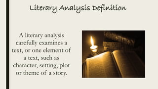 Literary Analysis Definition
A literary analysis
carefully examines a
text, or one element of
a text, such as
character, setting, plot
or theme of a story.
 