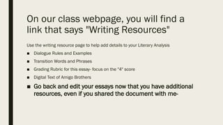 On our class webpage, you will find a
link that says "Writing Resources"
Use the writing resource page to help add details to your Literary Analysis
■ Dialogue Rules and Examples
■ Transition Words and Phrases
■ Grading Rubric for this essay- focus on the "4" score
■ Digital Text of Amigo Brothers
■ Go back and edit your essays now that you have additional
resources, even if you shared the document with me-
 