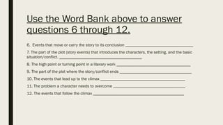 Use the Word Bank above to answer
questions 6 through 12.
6. Events that move or carry the story to its conclusion ________________________________
7. The part of the plot (story events) that introduces the characters, the setting, and the basic
situation/conflict. _______________________________________
8. The high point or turning point in a literary work ___________________________________
9. The part of the plot where the story/conflict ends __________________________________
10. The events that lead up to the climax ________________________________________
11. The problem a character needs to overcome __________________________________
12. The events that follow the climax ___________________________________________
 