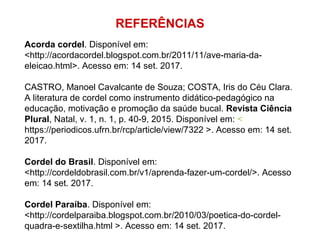 REFERÊNCIAS
Acorda cordel. Disponível em:
<http://acordacordel.blogspot.com.br/2011/11/ave-maria-da-
eleicao.html>. Acesso em: 14 set. 2017.
CASTRO, Manoel Cavalcante de Souza; COSTA, Iris do Céu Clara.
A literatura de cordel como instrumento didático-pedagógico na
educação, motivação e promoção da saúde bucal. Revista Ciência
Plural, Natal, v. 1, n. 1, p. 40-9, 2015. Disponível em: <
https://periodicos.ufrn.br/rcp/article/view/7322 >. Acesso em: 14 set.
2017.
Cordel do Brasil. Disponível em:
<http://cordeldobrasil.com.br/v1/aprenda-fazer-um-cordel/>. Acesso
em: 14 set. 2017.
Cordel Paraíba. Disponível em:
<http://cordelparaiba.blogspot.com.br/2010/03/poetica-do-cordel-
quadra-e-sextilha.html >. Acesso em: 14 set. 2017.
 