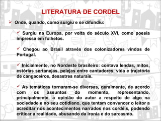 LITERATURA DE CORDEL
 Onde, quando, como surgiu e se difundiu:
 Surgiu na Europa, por volta do século XVI, como poesia
impressa em folhetos.
 Chegou ao Brasil através dos colonizadores vindos de
Portugal.
 Inicialmente, no Nordeste brasileiro: contava lendas, mitos,
estórias sertanejas, pelejas entre cantadores, vida e trajetória
de cangaceiros, desastres naturais.
 As temáticas tornaram-se diversas, geralmente, de acordo
com os assuntos do momento, representando,
principalmente, a opinião do autor a respeito de algo na
sociedade e no seu cotidiano, que tentam convencer o leitor a
acreditar nos acontecimentos narrados nos cordéis, podendo
criticar a realidade, abusando da ironia e do sarcasmo.
 