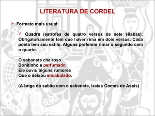 LITERATURA DE CORDEL
 Formato mais usual:
 Quadra (estrofes de quatro versos de sete sílabas):
Obrigatoriamente tem que haver rima em dois versos. Cada
poeta tem seu estilo. Alguns preferem rimar o segundo com
o quarto.
O sabonete cheiroso
Bonitinho e perfumado
Ele ouviu alguns rumores
Que o deixou encabulado.
(A briga do sabão com o sabonete, Izaías Gomes de Assis)
 