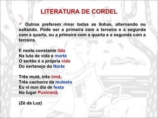 LITERATURA DE CORDEL
 Outros preferem rimar todas as linhas, alternando ou
saltando. Pode ser a primeira com a terceira e a segunda
com a quarta, ou a primeira com a quarta e a segunda com a
terceira.
E nesta constante lida
Na luta de vida e morte
O sertão é a própria vida
Do sertanejo do Norte
Três muié, três irmã,
Três cachorra da mulesta
Eu vi nun dia de festa
No lugar Puxinanã.
(Zé da Luz)
 