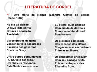 LITERATURA DE CORDEL
No dia da eleição
O povo todo corria
Gritava a oposição
Ave Maria
Via-se grupos de gente
Vendendo voto nas praças
E a arma dos governos
Cheia de Graça
Uns e outros perguntavam
- O Sr. vota conosco?
Um chaleira respondia
Este Senhor é convosco.
Eu avistei duas panelas
Com miúdo de dez bois
Cumprimentei-a dizendo
Bendita sois.
Os eleitores com medo
Das espadas dos alferes
Chegavam a se esconderem
Entre as mulheres.
Os candidatos chegavam
Com seu ameaço bruto
Pois um voto para eles
É bendito fruto.
 Ave Maria da eleição (Leandro Gomes de Barros
Recife, 1907)
 