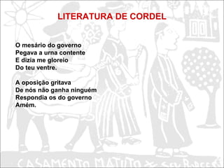 LITERATURA DE CORDEL
O mesário do governo
Pegava a urna contente
E dizia me gloreio
Do teu ventre.
A oposição gritava
De nós não ganha ninguém
Respondia os do governo
Amém.
 