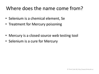 Where does the name come from?
• Selenium is a chemical element, Se
• Treatment for Mercury poisoning
• Mercury is a closed source web testing tool
• Selenium is a cure for Mercury
© Think Code AB, http://www.thinkcode.se
 
