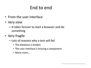 End to end
• From the user interface
• Very slow
– It takes forever to start a browser and do
something
• Very fragile
– Lots of reasons why a test will fail
• The database is broken
• The user interface is missing a component
• Many more…
© Think Code AB, http://www.thinkcode.se
 