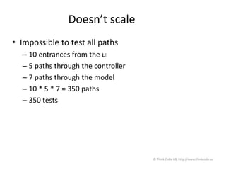 Doesn’t scale
• Impossible to test all paths
– 10 entrances from the ui
– 5 paths through the controller
– 7 paths through the model
– 10 * 5 * 7 = 350 paths
– 350 tests
© Think Code AB, http://www.thinkcode.se
 