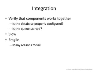 Integration
• Verify that components works together
– Is the database properly configured?
– Is the queue started?
• Slow
• Fragile
– Many reasons to fail
© Think Code AB, http://www.thinkcode.se
 