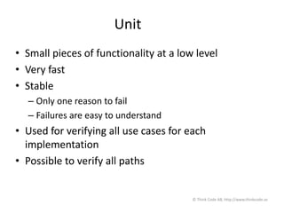 Unit
• Small pieces of functionality at a low level
• Very fast
• Stable
– Only one reason to fail
– Failures are easy to understand
• Used for verifying all use cases for each
implementation
• Possible to verify all paths
© Think Code AB, http://www.thinkcode.se
 