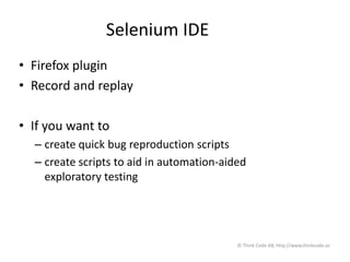 Selenium IDE
• Firefox plugin
• Record and replay
• If you want to
– create quick bug reproduction scripts
– create scripts to aid in automation-aided
exploratory testing
© Think Code AB, http://www.thinkcode.se
 