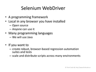 Selenium WebDriver
• A programming framework
• Local in any browser you have installed
– Open source
– Anyone can use it
• Many programming languages
– We will use Java
• If you want to
– create robust, browser-based regression automation
suites and tests
– scale and distribute scripts across many environments
© Think Code AB, http://www.thinkcode.se
 