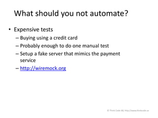 What should you not automate?
• Expensive tests
– Buying using a credit card
– Probably enough to do one manual test
– Setup a fake server that mimics the payment
service
– http://wiremock.org
© Think Code AB, http://www.thinkcode.se
 