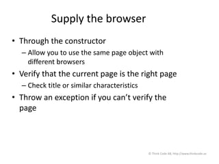Supply the browser
• Through the constructor
– Allow you to use the same page object with
different browsers
• Verify that the current page is the right page
– Check title or similar characteristics
• Throw an exception if you can’t verify the
page
© Think Code AB, http://www.thinkcode.se
 