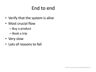 End to end
• Verify that the system is alive
• Most crucial flow
– Buy a product
– Book a trip
• Very slow
• Lots of reasons to fail
© Think Code AB, http://www.thinkcode.se
 