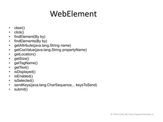WebElement
• clear()
• click()
• findElement(By by)
• findElements(By by)
• getAttribute(java.lang.String name)
• getCssValue(java.lang.String propertyName)
• getLocation()
• getSize()
• getTagName()
• getText()
• isDisplayed()
• isEnabled()
• isSelected()
• sendKeys(java.lang.CharSequence... keysToSend)
• submit()
© Think Code AB, http://www.thinkcode.se
 