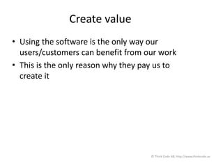 Create value
• Using the software is the only way our
users/customers can benefit from our work
• This is the only reason why they pay us to
create it
© Think Code AB, http://www.thinkcode.se
 