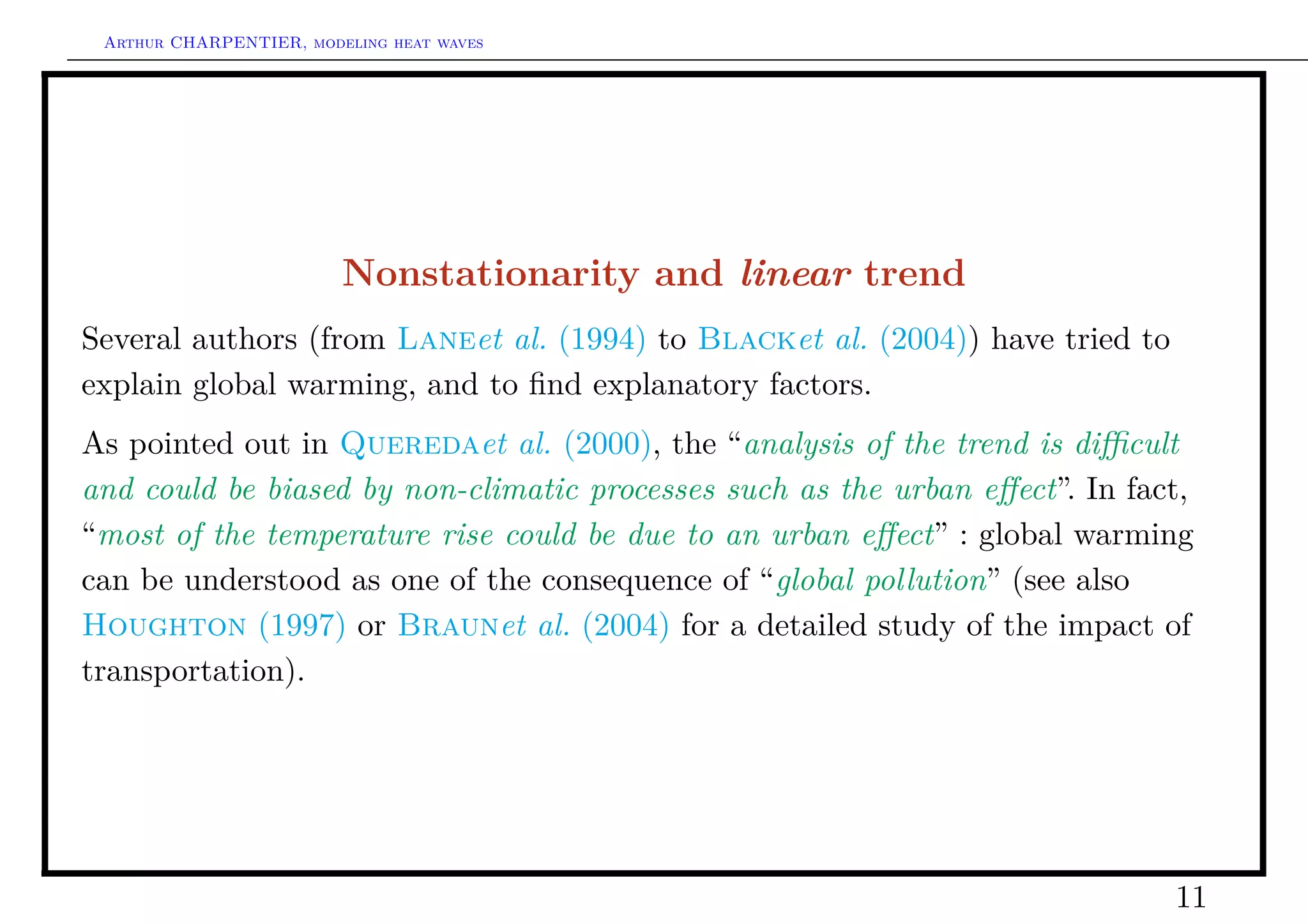 Arthur CHARPENTIER, modeling heat waves




                         Nonstationarity and linear trend
Several authors (from Laneet al. (1994) to Blacket al. (2004)) have tried to
explain global warming, and to ﬁnd explanatory factors.
As pointed out in Queredaet al. (2000), the “analysis of the trend is diﬃcult
and could be biased by non-climatic processes such as the urban eﬀect”. In fact,
“most of the temperature rise could be due to an urban eﬀect” : global warming
can be understood as one of the consequence of “global pollution” (see also
Houghton (1997) or Braunet al. (2004) for a detailed study of the impact of
transportation).




                                                                               11
 