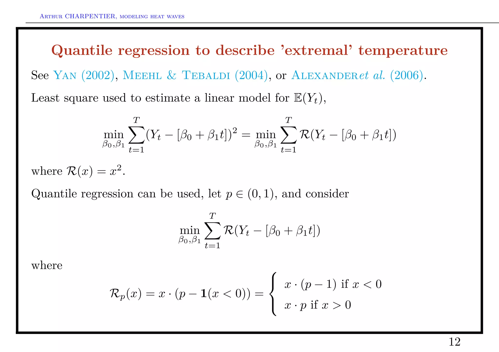 Arthur CHARPENTIER, modeling heat waves




    Quantile regression to describe ’extremal’ temperature
See Yan (2002), Meehl & Tebaldi (2004), or Alexanderet al. (2006).
Least square used to estimate a linear model for E(Yt ),
                          T                                        T
                  min           (Yt − [β0 + β1 t])2 = min                R(Yt − [β0 + β1 t])
                 β0 ,β1                                   β0 ,β1
                          t=1                                      t=1

where R(x) = x2 .
Quantile regression can be used, let p ∈ (0, 1), and consider
                                               T
                                      min            R(Yt − [β0 + β1 t])
                                      β0 ,β1
                                               t=1

where                                            
                                                  x · (p − 1) if x < 0
                   Rp (x) = x · (p − 1(x < 0)) =
                                                  x · p if x > 0


                                                                                               12
 