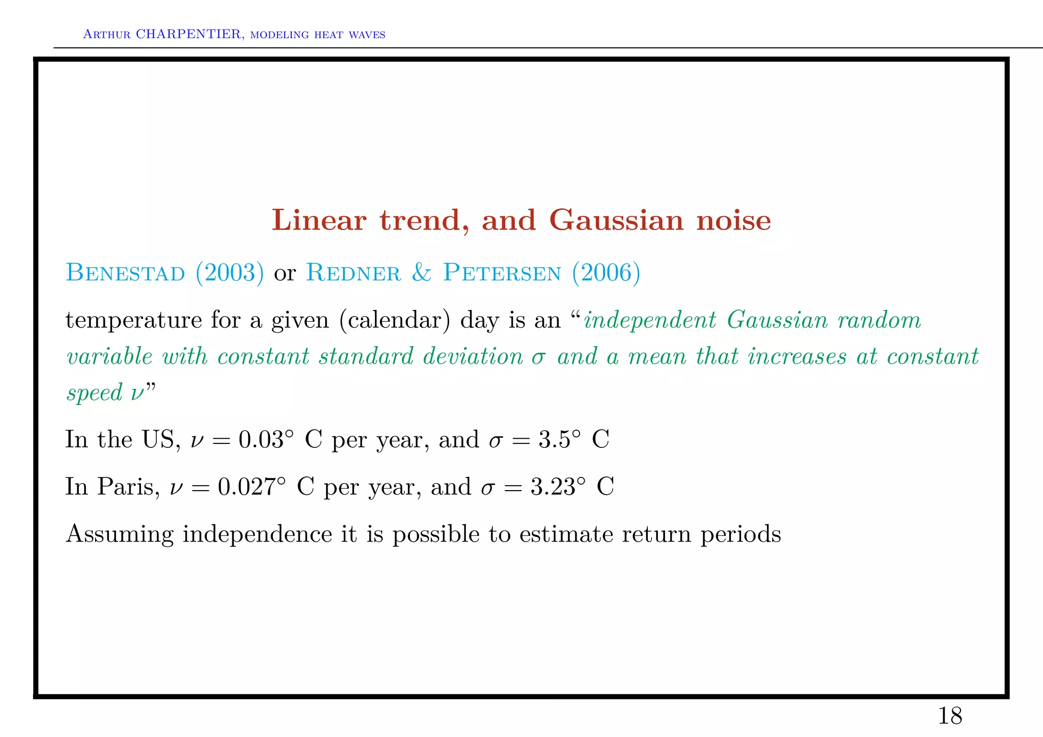 Arthur CHARPENTIER, modeling heat waves




                         Linear trend, and Gaussian noise
Benestad (2003) or Redner & Petersen (2006)
temperature for a given (calendar) day is an “independent Gaussian random
variable with constant standard deviation σ and a mean that increases at constant
speed ν”
In the US, ν = 0.03◦ C per year, and σ = 3.5◦ C
In Paris, ν = 0.027◦ C per year, and σ = 3.23◦ C
Assuming independence it is possible to estimate return periods




                                                                             18
 