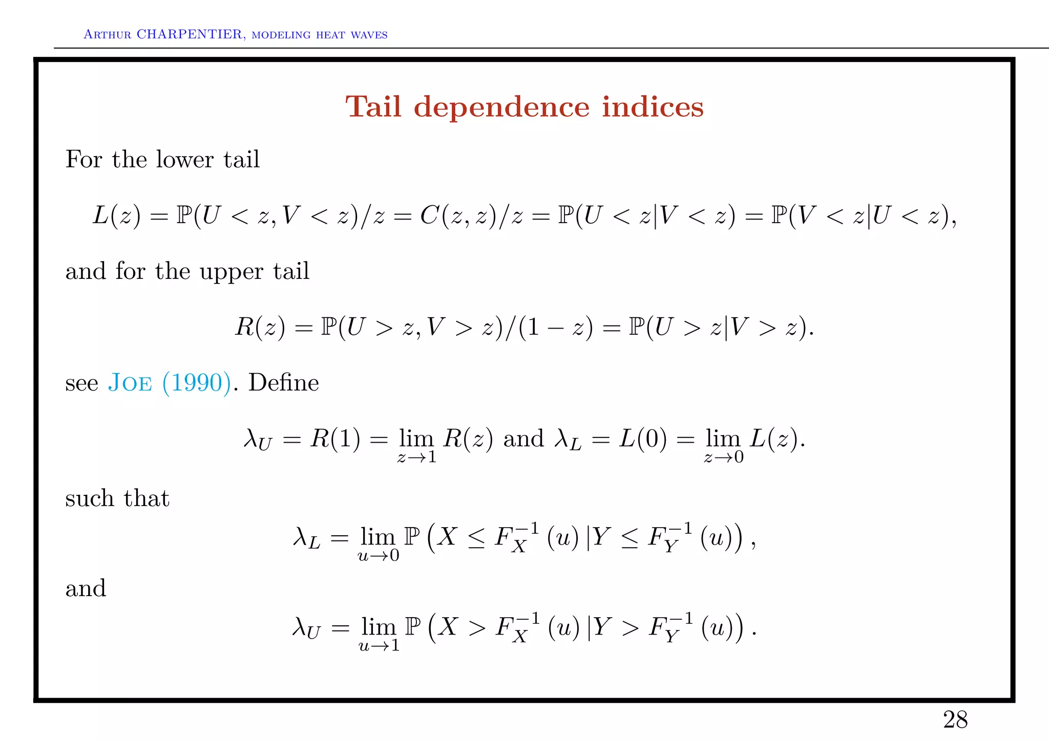 Arthur CHARPENTIER, modeling heat waves




                                  Tail dependence indices
For the lower tail

  L(z) = P(U < z, V < z)/z = C(z, z)/z = P(U < z|V < z) = P(V < z|U < z),

and for the upper tail

                    R(z) = P(U > z, V > z)/(1 − z) = P(U > z|V > z).

see Joe (1990). Deﬁne

                     λU = R(1) = lim R(z) and λL = L(0) = lim L(z).
                                           z→1            z→0

such that
                                           −1          −1
                           λL = lim P X ≤ FX (u) |Y ≤ FY (u) ,
                                    u→0
and
                                           −1          −1
                           λU = lim P X > FX (u) |Y > FY (u) .
                                    u→1



                                                                       28
 