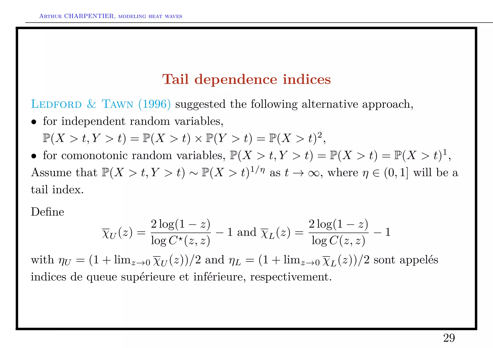 Arthur CHARPENTIER, modeling heat waves




                                  Tail dependence indices
Ledford & Tawn (1996) suggested the following alternative approach,
• for independent random variables,
  P(X > t, Y > t) = P(X > t) × P(Y > t) = P(X > t)2 ,
• for comonotonic random variables, P(X > t, Y > t) = P(X > t) = P(X > t)1 ,
Assume that P(X > t, Y > t) ∼ P(X > t)1/η as t → ∞, where η ∈ (0, 1] will be a
tail index.
Deﬁne
                               2 log(1 − z)                  2 log(1 − z)
                  χU (z) =                  − 1 and χL (z) =              −1
                               log C (z, z)                  log C(z, z)
with ηU = (1 + limz→0 χU (z))/2 and ηL = (1 + limz→0 χL (z))/2 sont appelés
indices de queue supérieure et inférieure, respectivement.




                                                                               29
 