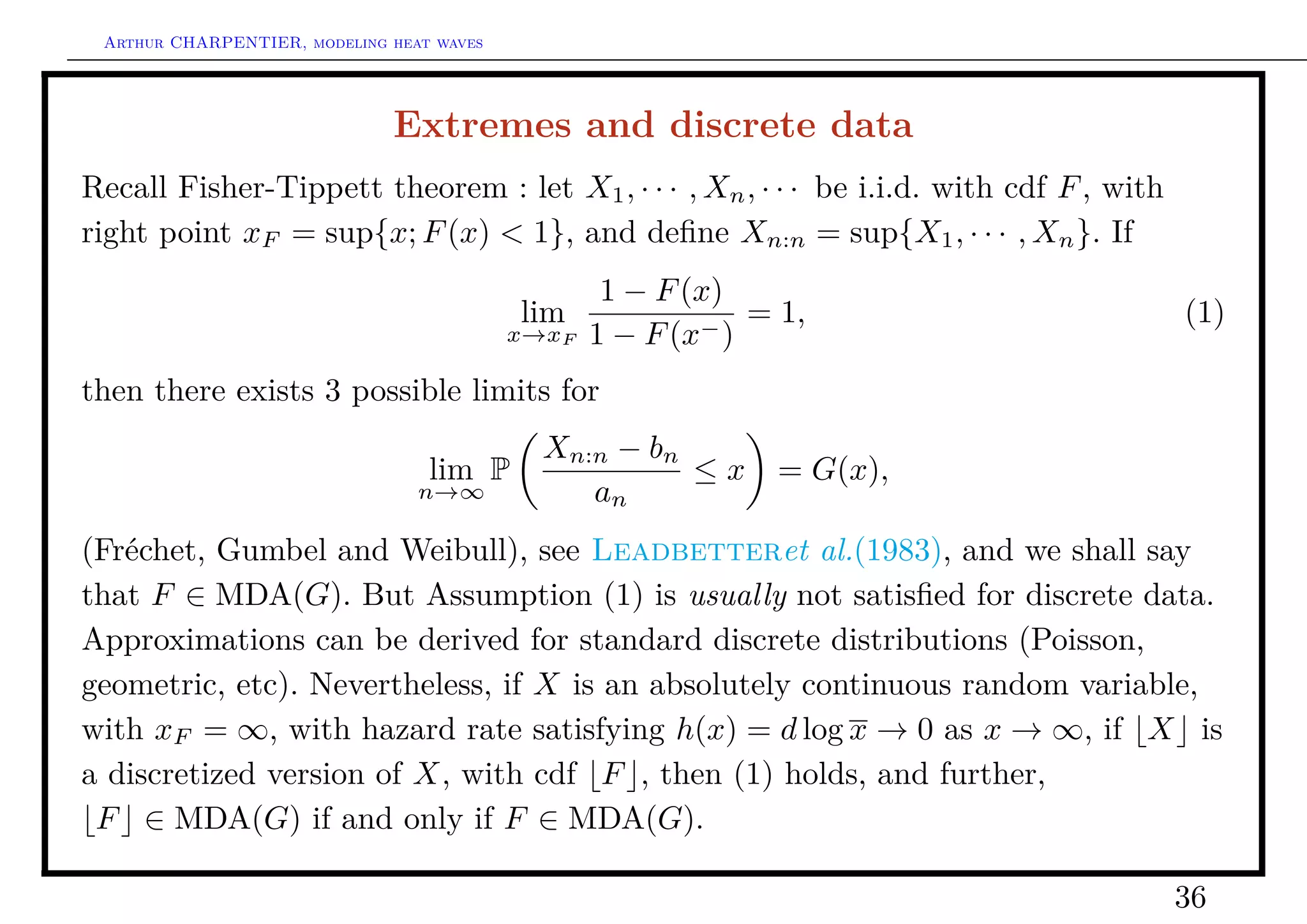 Arthur CHARPENTIER, modeling heat waves




                              Extremes and discrete data
Recall Fisher-Tippett theorem : let X1 , · · · , Xn , · · · be i.i.d. with cdf F , with
right point xF = sup{x; F (x) < 1}, and deﬁne Xn:n = sup{X1 , · · · , Xn }. If
                                                   1 − F (x)
                                           lim             −)
                                                              = 1,                        (1)
                                           x→xF   1 − F (x
then there exists 3 possible limits for
                                             Xn:n − bn
                                  lim P                ≤x      = G(x),
                                 n→∞            an
(Fréchet, Gumbel and Weibull), see Leadbetteret al.(1983), and we shall say
that F ∈ MDA(G). But Assumption (1) is usually not satisﬁed for discrete data.
Approximations can be derived for standard discrete distributions (Poisson,
geometric, etc). Nevertheless, if X is an absolutely continuous random variable,
with xF = ∞, with hazard rate satisfying h(x) = d log x → 0 as x → ∞, if X is
a discretized version of X, with cdf F , then (1) holds, and further,
 F ∈ MDA(G) if and only if F ∈ MDA(G).

                                                                                          36
 