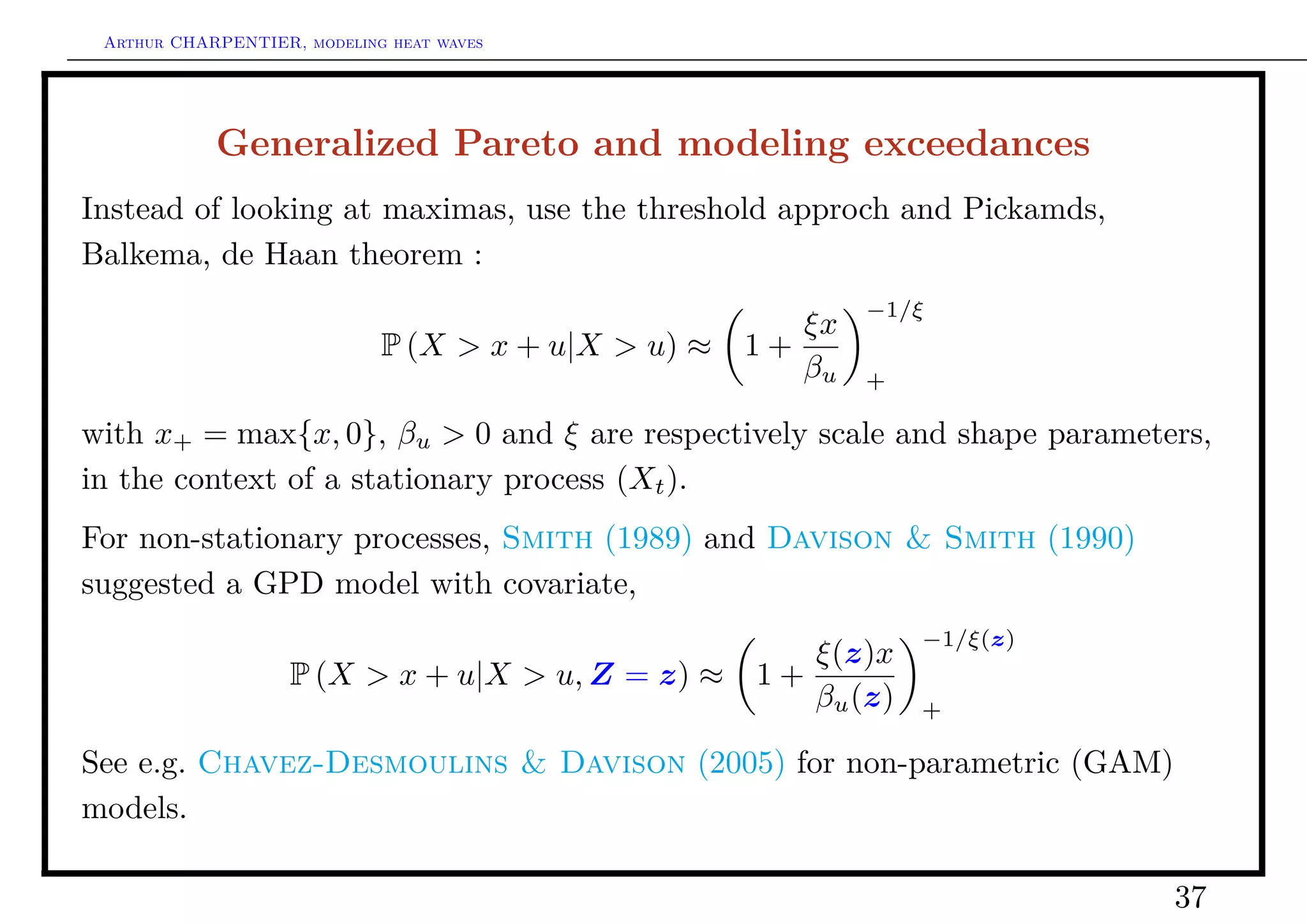 Arthur CHARPENTIER, modeling heat waves




            Generalized Pareto and modeling exceedances
Instead of looking at maximas, use the threshold approch and Pickamds,
Balkema, de Haan theorem :
                                                             −1/ξ
                                                        ξx
                             P (X > x + u|X > u) ≈   1+
                                                        βu   +

with x+ = max{x, 0}, βu > 0 and ξ are respectively scale and shape parameters,
in the context of a stationary process (Xt ).
For non-stationary processes, Smith (1989) and Davison & Smith (1990)
suggested a GPD model with covariate,
                                                                 −1/ξ(z)
                                                        ξ(z)x
                    P (X > x + u|X > u, Z = z) ≈     1+
                                                        βu (z)   +

See e.g. Chavez-Desmoulins & Davison (2005) for non-parametric (GAM)
models.

                                                                           37
 