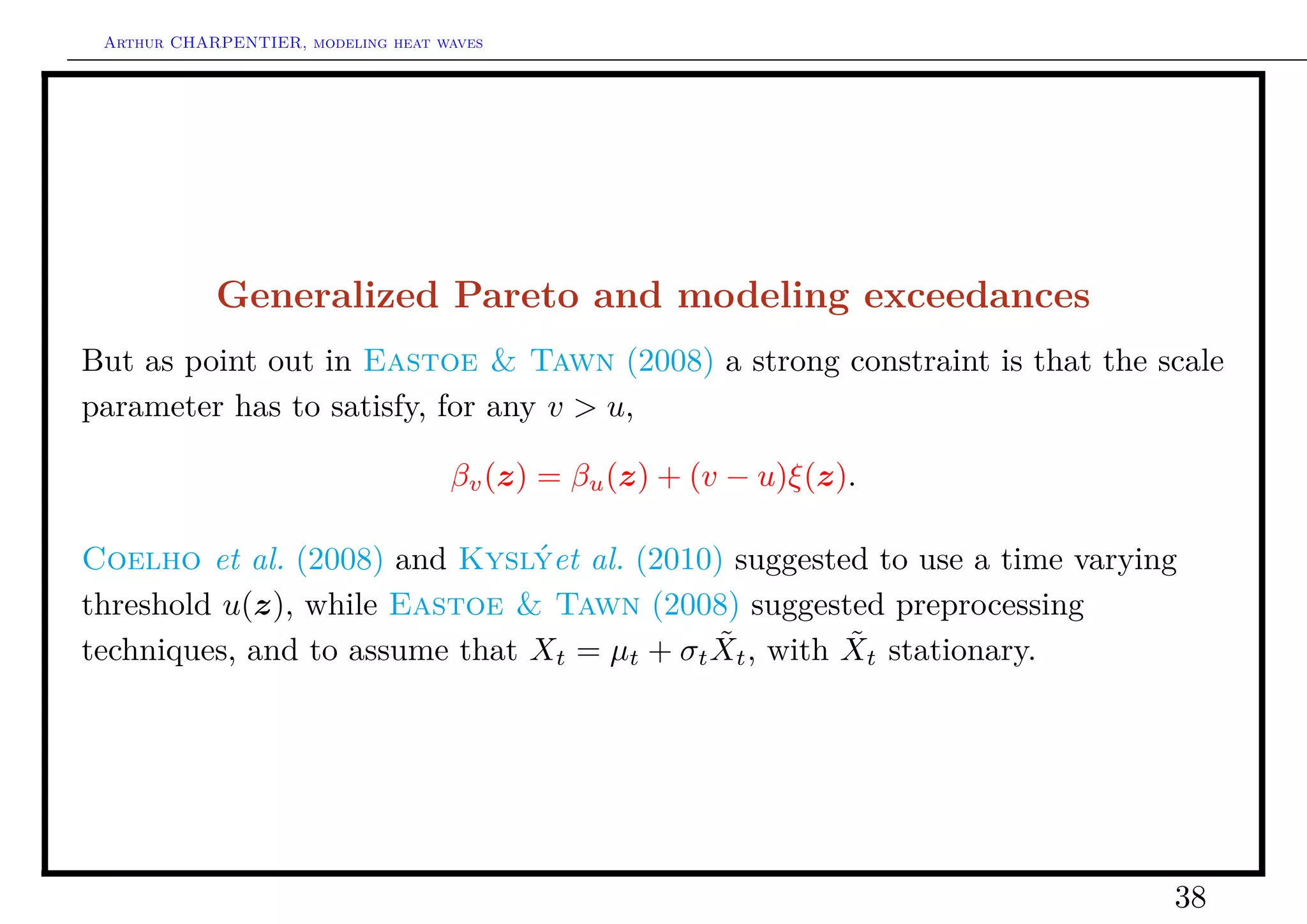 Arthur CHARPENTIER, modeling heat waves




            Generalized Pareto and modeling exceedances
But as point out in Eastoe & Tawn (2008) a strong constraint is that the scale
parameter has to satisfy, for any v > u,

                                    βv (z) = βu (z) + (v − u)ξ(z).

Coelho et al. (2008) and Kyslýet al. (2010) suggested to use a time varying
threshold u(z), while Eastoe & Tawn (2008) suggested preprocessing
                                            ˜         ˜
techniques, and to assume that Xt = µt + σt Xt , with Xt stationary.




                                                                          38
 