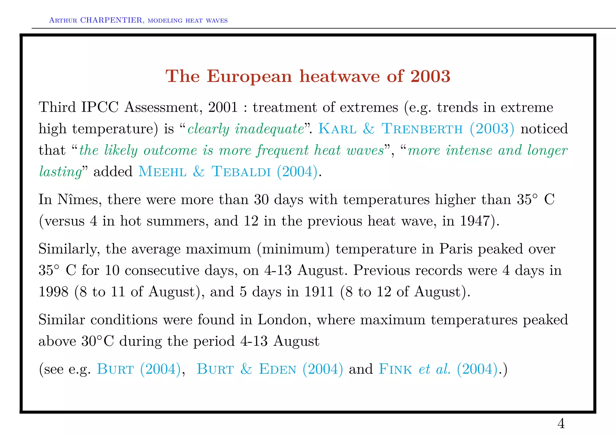 Arthur CHARPENTIER, modeling heat waves




                          The European heatwave of 2003
Third IPCC Assessment, 2001 : treatment of extremes (e.g. trends in extreme
high temperature) is “clearly inadequate”. Karl & Trenberth (2003) noticed
that “the likely outcome is more frequent heat waves”, “more intense and longer
lasting” added Meehl & Tebaldi (2004).
In Nîmes, there were more than 30 days with temperatures higher than 35◦ C
(versus 4 in hot summers, and 12 in the previous heat wave, in 1947).
Similarly, the average maximum (minimum) temperature in Paris peaked over
35◦ C for 10 consecutive days, on 4-13 August. Previous records were 4 days in
1998 (8 to 11 of August), and 5 days in 1911 (8 to 12 of August).
Similar conditions were found in London, where maximum temperatures peaked
above 30◦ C during the period 4-13 August
(see e.g. Burt (2004), Burt & Eden (2004) and Fink et al. (2004).)


                                                                             4
 