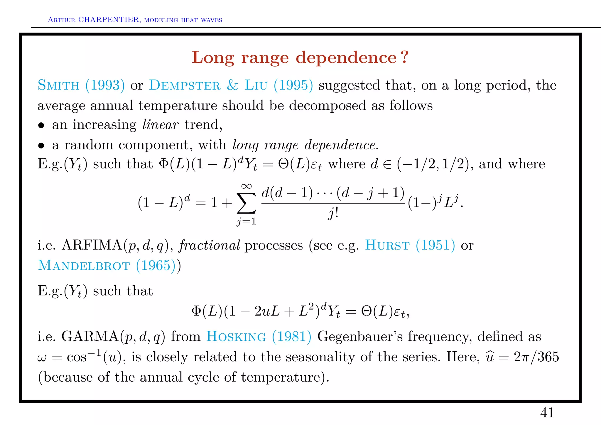 Arthur CHARPENTIER, modeling heat waves




                                   Long range dependence ?
Smith (1993) or Dempster & Liu (1995) suggested that, on a long period, the
average annual temperature should be decomposed as follows
• an increasing linear trend,
• a random component, with long range dependence.
E.g.(Yt ) such that Φ(L)(1 − L)d Yt = Θ(L)εt where d ∈ (−1/2, 1/2), and where
                                           ∞
                               d                 d(d − 1) · · · (d − j + 1)
                    (1 − L) = 1 +                                           (1−)j Lj .
                                           j=1
                                                             j!

i.e. ARFIMA(p, d, q), fractional processes (see e.g. Hurst (1951) or
Mandelbrot (1965))
E.g.(Yt ) such that
                                   Φ(L)(1 − 2uL + L2 )d Yt = Θ(L)εt ,
i.e. GARMA(p, d, q) from Hosking (1981) Gegenbauer’s frequency, deﬁned as
ω = cos−1 (u), is closely related to the seasonality of the series. Here, u = 2π/365
(because of the annual cycle of temperature).

                                                                                         41
 