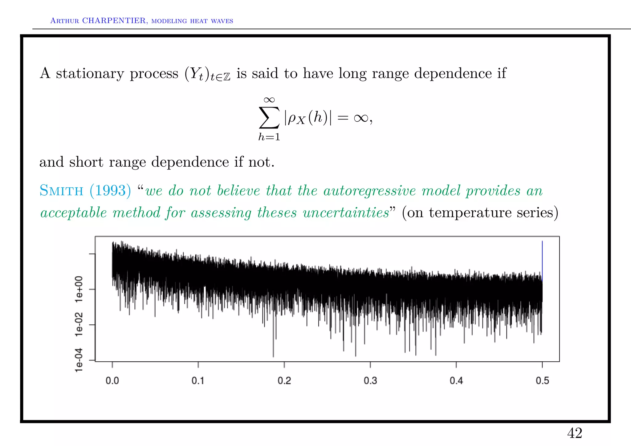 Arthur CHARPENTIER, modeling heat waves




A stationary process (Yt )t∈Z is said to have long range dependence if
                                           ∞
                                                 |ρX (h)| = ∞,
                                           h=1

and short range dependence if not.
Smith (1993) “we do not believe that the autoregressive model provides an
acceptable method for assessing theses uncertainties” (on temperature series)




                                                                                42
 