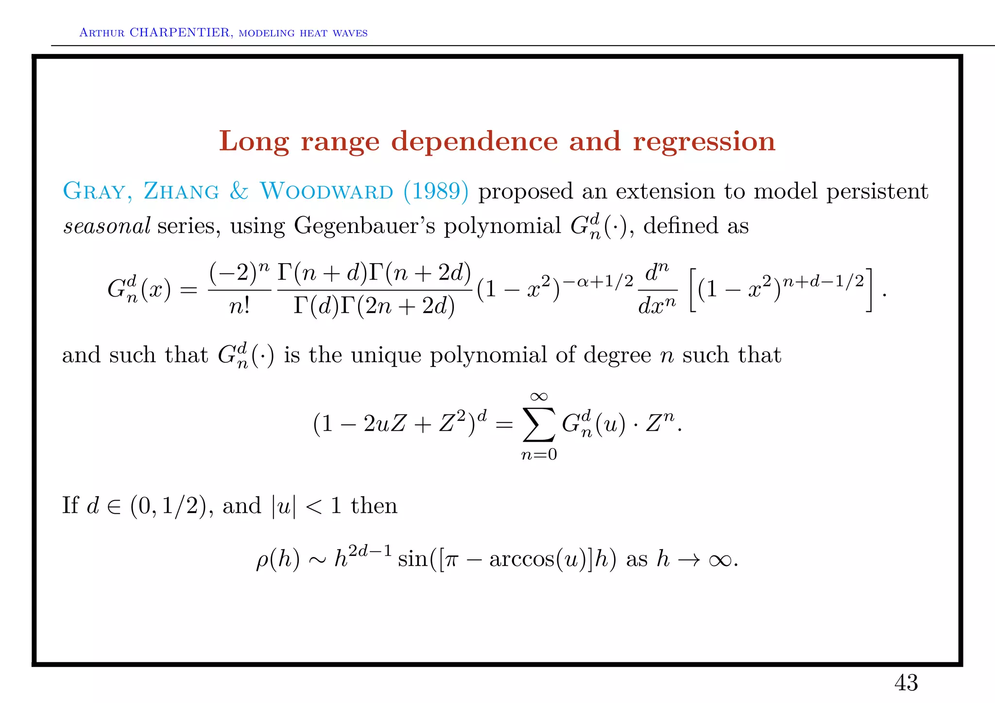 Arthur CHARPENTIER, modeling heat waves




                   Long range dependence and regression
Gray, Zhang & Woodward (1989) proposed an extension to model persistent
seasonal series, using Gegenbauer’s polynomial Gd (·), deﬁned as
                                                n

                (−2)n Γ(n + d)Γ(n + 2d)       2 −α+1/2 d
                                                        n
    Gd (x)
     n        =                         (1 − x )          (1 − x2 )n+d−1/2 .
                  n!   Γ(d)Γ(2n + 2d)                 dxn

and such that Gd (·) is the unique polynomial of degree n such that
               n
                                                      ∞
                                (1 − 2uZ + Z 2 )d =         Gd (u) · Z n .
                                                             n
                                                      n=0


If d ∈ (0, 1/2), and |u| < 1 then

                        ρ(h) ∼ h2d−1 sin([π − arccos(u)]h) as h → ∞.




                                                                               43
 