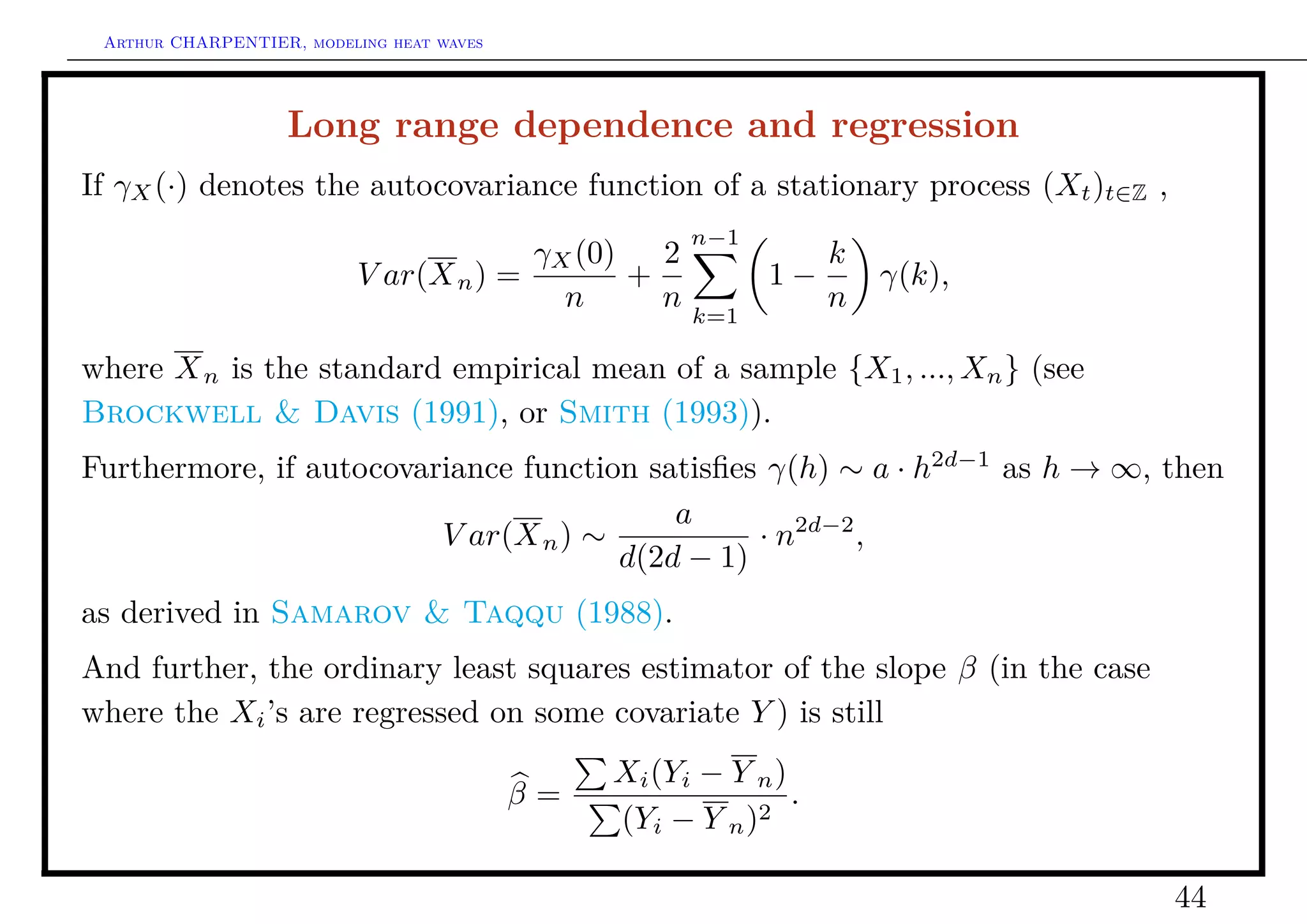 Arthur CHARPENTIER, modeling heat waves




                   Long range dependence and regression
If γX (·) denotes the autocovariance function of a stationary process (Xt )t∈Z ,
                                                      n−1
                                        γX (0)   2                 k
                           V ar(X n ) =        +             1−        γ(k),
                                          n      n                 n
                                                      k=1

where X n is the standard empirical mean of a sample {X1 , ..., Xn } (see
Brockwell & Davis (1991), or Smith (1993)).
Furthermore, if autocovariance function satisﬁes γ(h) ∼ a · h2d−1 as h → ∞, then
                                          a
                         V ar(X n ) ∼           · n2d−2 ,
                                      d(2d − 1)
as derived in Samarov & Taqqu (1988).
And further, the ordinary least squares estimator of the slope β (in the case
where the Xi ’s are regressed on some covariate Y ) is still
                                                Xi (Yi − Y n )
                                           β=               2
                                                               .
                                                (Yi − Y n )

                                                                                   44
 