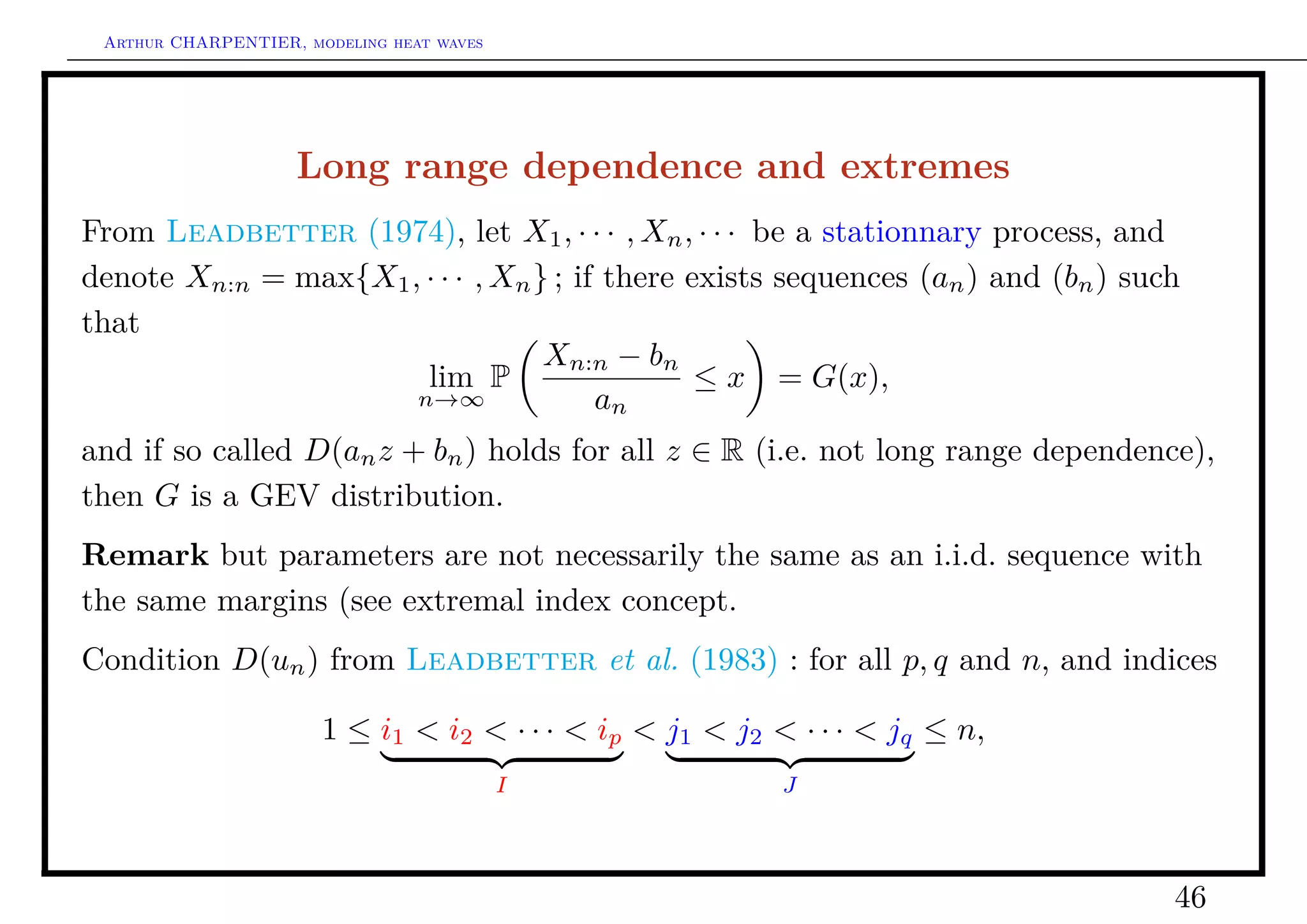 Arthur CHARPENTIER, modeling heat waves




                    Long range dependence and extremes
From Leadbetter (1974), let X1 , · · · , Xn , · · · be a stationnary process, and
denote Xn:n = max{X1 , · · · , Xn } ; if there exists sequences (an ) and (bn ) such
that
                                   Xn:n − bn
                       lim P                    ≤ x = G(x),
                      n→∞               an
and if so called D(an z + bn ) holds for all z ∈ R (i.e. not long range dependence),
then G is a GEV distribution.
Remark but parameters are not necessarily the same as an i.i.d. sequence with
the same margins (see extremal index concept.
Condition D(un ) from Leadbetter et al. (1983) : for all p, q and n, and indices

                       1 ≤ i1 < i2 < · · · < ip < j1 < j2 < · · · < jq ≤ n,
                                           I               J




                                                                                   46
 
