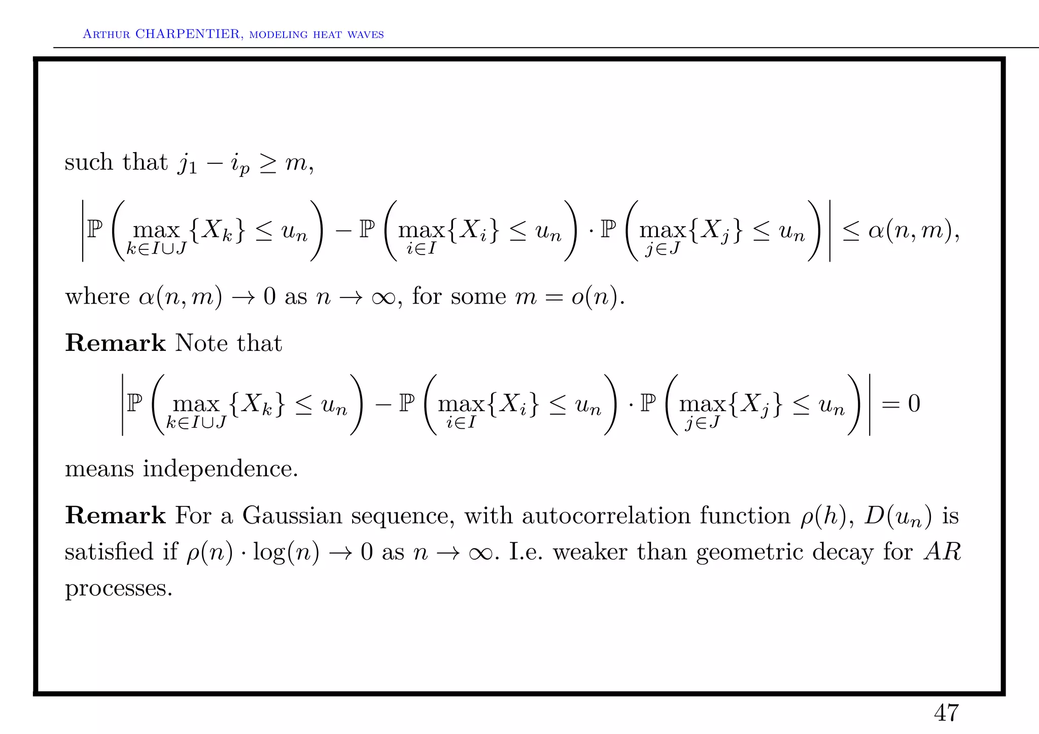 Arthur CHARPENTIER, modeling heat waves




such that j1 − ip ≥ m,

 P     max {Xk } ≤ un            − P max{Xi } ≤ un     · P max{Xj } ≤ un   ≤ α(n, m),
      k∈I∪J                                i∈I             j∈J

where α(n, m) → 0 as n → ∞, for some m = o(n).
Remark Note that

      P     max {Xk } ≤ un            − P max{Xi } ≤ un   · P max{Xj } ≤ un   =0
           k∈I∪J                                 i∈I             j∈J

means independence.
Remark For a Gaussian sequence, with autocorrelation function ρ(h), D(un ) is
satisﬁed if ρ(n) · log(n) → 0 as n → ∞. I.e. weaker than geometric decay for AR
processes.



                                                                                   47
 