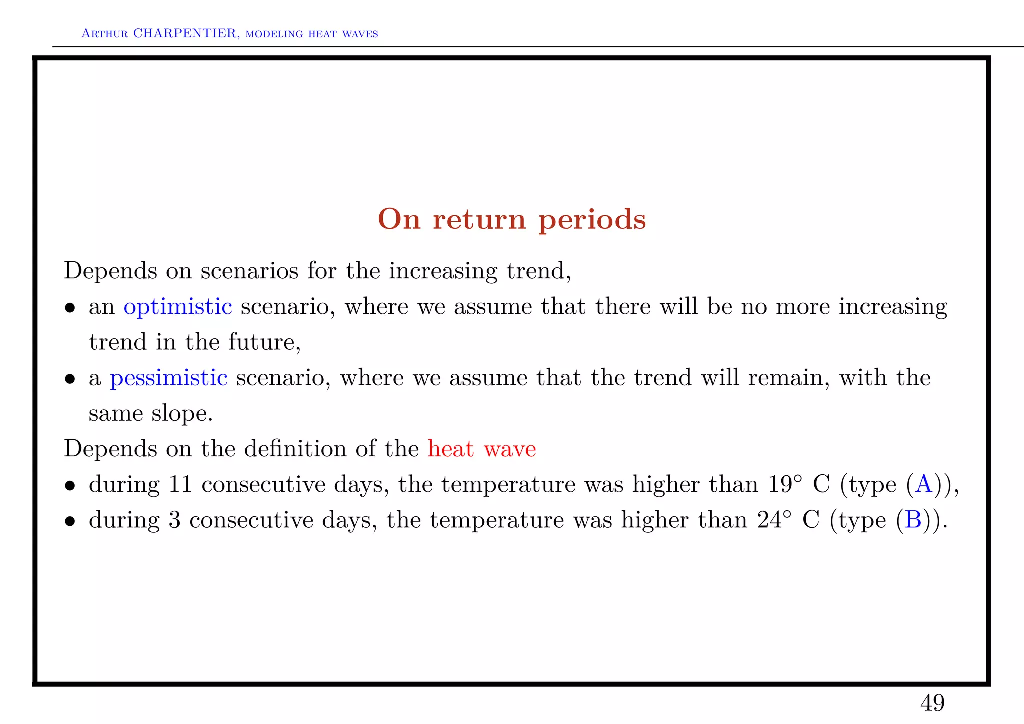Arthur CHARPENTIER, modeling heat waves




                                       On return periods
Depends on scenarios for the increasing trend,
• an optimistic scenario, where we assume that there will be no more increasing
  trend in the future,
• a pessimistic scenario, where we assume that the trend will remain, with the
  same slope.
Depends on the deﬁnition of the heat wave
• during 11 consecutive days, the temperature was higher than 19◦ C (type (A)),
• during 3 consecutive days, the temperature was higher than 24◦ C (type (B)).




                                                                           49
 