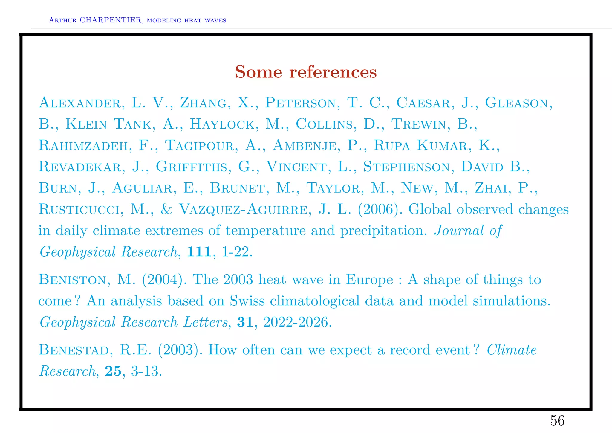 Arthur CHARPENTIER, modeling heat waves




                                           Some references
Alexander, L. V., Zhang, X., Peterson, T. C., Caesar, J., Gleason,
B., Klein Tank, A., Haylock, M., Collins, D., Trewin, B.,
Rahimzadeh, F., Tagipour, A., Ambenje, P., Rupa Kumar, K.,
Revadekar, J., Griffiths, G., Vincent, L., Stephenson, David B.,
Burn, J., Aguliar, E., Brunet, M., Taylor, M., New, M., Zhai, P.,
Rusticucci, M., & Vazquez-Aguirre, J. L. (2006). Global observed changes
in daily climate extremes of temperature and precipitation. Journal of
Geophysical Research, 111, 1-22.
Beniston, M. (2004). The 2003 heat wave in Europe : A shape of things to
come ? An analysis based on Swiss climatological data and model simulations.
Geophysical Research Letters, 31, 2022-2026.
Benestad, R.E. (2003). How often can we expect a record event ? Climate
Research, 25, 3-13.


                                                                           56
 